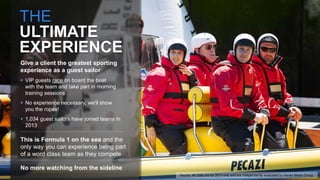 THE
ULTIMATE
EXPERIENCE
Give a client the greatest sporting
experience as a guest sailor
 VIP guests race on board the boat
with the team and take part in morning
training sessions
 No experience necessary, we'll show
you the ropes!
 1,034 guest sailors have joined teams in
2013
This is Formula 1 on the sea and the
only way you can experience being part
of a word class team as they compete
No more watching from the sideline
Source: All stats are for 2013 only and are independently evaluated by Havas Media Group.
 