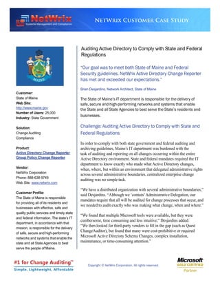 NetWrix Customer Case Study




                                            Auditing Active Directory to Comply with State and Federal
                                            Regulations

                                            “Our goal was to meet both State of Maine and Federal
                                            Security guidelines. NetWrix Active Directory Change Reporter
                                            has met and exceeded our expectations.”
                                            Brian Desjardins, Network Architect, State of Maine
 Customer:
 State of Maine                             The State of Maine’s IT department is responsible for the delivery of
 Web Site:                                  safe, secure and high-performing networks and systems that enable
 http://www.maine.gov                       the State and all State Agencies to best serve the State’s residents and
 Number of Users: 25,000
                                            businesses.
 Industry: State Government

 Solution:                                  Challenge: Auditing Active Directory to Comply with State and
 Change Auditing                            Federal Regulations
 Compliance
                                            In order to comply with both state government and federal auditing and
 Product:                                   archiving guidelines, Maine’s IT department was burdened with the
 Active Directory Change Reporter           task of auditing and reporting on all changes occurring within the entire
 Group Policy Change Reporter               Active Directory environment. State and federal mandates required the IT
                                            department to know exactly who made what Active Directory changes,
 Vendor:
                                            when, where, but within an environment that delegated administrative rights
 NetWrix Corporation
                                            across several administrative boundaries, centralized enterprise change
 Phone: 888-638-9749
                                            auditing was no simple task.
 Web Site: www.netwrix.com
                                            “We have a distributed organization with several administrative boundaries,”
 Customer Profile:
                                            said Desjardins. “Although we ‘contain’ Administrative Delegation, our
 The State of Maine is responsible
                                            mandates require that all will be audited for change processes that occur, and
 for providing all of its residents and
                                            we needed to audit exactly who was making what change, when and where.”
 businesses with effective, safe and
 quality public services and timely state
                                            “We found that multiple Microsoft tools were available, but they were
 and federal information. The state’s IT
                                            cumbersome, time consuming and less intuitive,” Desjardins added.
 department, in accordance with that
                                            “We then looked for third-party vendors to fill in the gap (such as Quest
 mission, is responsible for the delivery
 of safe, secure and high-performing
                                            ChangeAuditor), but found that many were cost-prohibitive or required
 networks and systems that enable the
                                            Microsoft Active Directory Schema Changes, complex installation,
 state and all State Agencies to best
                                            maintenance, or time-consuming attention.”
 serve the people of Maine.



#1 for Change Auditing                 TM

                                                Copyright © NetWrix Corporation. All rights reserved.
Simple, Lightweight, Affordable
 
