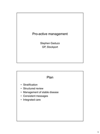Pro-active management

                 Stephen Gaduzo
                  GP, Stockport




                      Plan

•   Stratification
•   Structured review
•   Management of stable disease
•   Consistent messages
•   Integrated care




                                   1
 