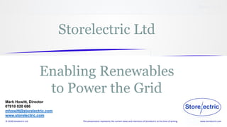 www.storelectric.com© 2018 Storelectric Ltd This presentation represents the current views and intentions of Storelectric at the time of writing.
Mark Howitt, Director
07910 020 686
mhowitt@storelectric.com
www.storelectric.com
Storelectric Ltd
Enabling Renewables
to Power the Grid
 