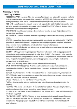 TERMINOLOGY AND THEIR DEFINITION
Glossary of Terms
Glossary of Terms
ACCESSIBLE AREA - An area of the site where sufficient, safe and reasonable access is available
to allow inspection within the scope of the inspection. ACCESS HOLE - Access hole An opening in
flooring or ceiling pr other part of a structure to allow for entry to carry out an inspection.
AGG LINE - A perforated pipe (usually covered with a geo-textile fabric) laid behind retaining walls
and other areas to catch seeping stormwater. APPEARANCE DEFECT - Fault or deviation from
the intended appearance of a building element.
ARCHITRAVE - moulding surrounding a door or window opening to cover the join between the
frame and the wall finish.
BALUSTRADE - A series of vertical members supporting a handrail of a stair, landing, platform or
bridge.
BEARER - A sub-floor structural timber member which supports the floor joists. BRICK VENEER -
A method of construction in which a single leaf of non-load bearing wall of brickwork is tied to a
timber or metal framed load bearing structure to form the external enclosure.
BUILDING ELEMENT - Portion of a building that, by itself or in combination with other such parts,
fulfills a characteristic function.
CEMENT - A finely ground inorganic powder that, mixed with water, binds an aggregate / sand
mixture into a hard concrete or mortar within a few days. CLIENT - The person or other entity for
whom the inspection is being carried out. CONCRETE - A conglomerated artificial stone made by
mixing in specified proportions cement, water and aggregates and pouring the mixture into
prepared forms to set and harden.
CORNICE - A moulding placed at the junction between a wall and ceiling.
DAMP- PROOF COURSE (DPC) - A continuous layer of an impervious material placed in a
masonry wall or between a floor and wall to prevent the upward or downward migration of
moisture.
DEFECT - Fault or deviation from the intended condition of a material, assembly or component.
DEFLECTION - Has a wavy appearance, causes the feeling of going up or down to these areas
stated, lips in concrete surfaces at their joints.
EAVES - The lower part of a roof that overhangs the walls.
FASCIA - A metal profile, which is fixed to the lower ends of rafters and usually supports the
guttering.
FOOTING - That part of a construction designed to transfer loads to the supporting foundation,
usually constructed of reinforced concrete to support base brickwork.
FOUNDATION - The natural or built-up formation of soil, sub-soil or rock upon which a building or
structure is supported.
FOUNDATION DOOR ENTRY - The door or cover access point into a dwellings sub floor area.
GABLE - The vertical triangular end of a building with a pitched roof, between the rafters from
eaves level to the apex (ridge). It may be formed in brickwork or timber framed and clad with
weatherboards.
Geraldton Property Inspections
Page 10 of 31
 
