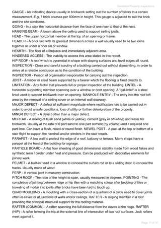 GAUGE - An indicating device usually in brickwork setting out the number of bricks to a certain
measurement. E.g. 7 brick courses per 600mm in height. This gauge is adjusted to suit the brick
and the site conditions.
GOING - In a stair the horizontal distance from the face of one riser to that of the next.
HANGING BEAM - A beam above the ceiling used to support ceiling joists.
HEAD - The upper horizontal member at the top of an opening or frame.
HEADER - A brick laid with its greatest dimension across a wall usually used to tie two skins
together or under a door sill or window.
HEARTH - The floor of a fireplace and immediately adjacent area.
HINDERED ACCESS - The inability to access this area stated in this report.
HIP ROOF - A roof which is pyramidal in shape with sloping surfaces and level edges all round.
INSPECTION - Close and careful scrutiny of a building carried out without dismantling, in order to
arrive at a reliable conclusion as to the condition of the building.
INSPECTOR - Person of organisation responsible for carrying out the inspection.
JOIST - A timber or steel beam supported by a bearer which the flooring is fixed directly to.
LIMITATION - Any factor that prevents full or proper inspection of the building. LINTEL - A
horizontal supporting member spanning over a window or door opening. A "gal-lintel" is a steel
lintel used to support brickwork over an opening. MANHOLE ENTRY - The entry into the roof loft
area by the removal of a ceiling cover or an internal wall doorway.
MAJOR DEFECT - A defect of sufficient magnitude where rectification has to be carried out in
order to avoid unsafe conditions, loss of utility or further deterioration of the property.
MINOR DEFECT - A defect other than a major defect.
MORTAR - A mixing of bush sand (white or yellow), cement (grey or off-white) and water for
brickwork. Usually at the rate of 6 part sand to one part cement (by volume) and if required one
part lime. Can have a flush, raked or round finish. NEWEL POST - A post at the top or bottom of a
stair flight to support the handrail and/or winders in the stair treads.
PARAPET - A low wall to protect the edge of a roof, balcony or terrace. Many shops have a
parapet at the front of the building for signage.
PARTICLE BOARD - A flat floor sheeting of good dimensional stability made from wood flakes and
synthetic resin / binder under heat and pressure. Can be produced with decorative elements for
joinery work.
PELMET - A built-in head to a window to conceal the curtain rod or to a sliding door to conceal the
tracks. Usually made of wood.
PERP - A vertical joint in masonry construction.
PITCH ROOF - The ratio of the height to span, usually measured in degrees. POINTING - The
completion of jointing between ridge or hip tiles with a matching colour after bedding of tiles or
troweling of mortar into joints after bricks have been laid to touch up.
QUAD MOULDING - A moulding with a cross-section of a quadrant of a circle used to cover joints
often in eaves or at junctions of walls and/or ceilings. RAFTER - A sloping member in a roof
providing the principal structural support for the roofing material.
RAFTER (COMMON) - A rafter spanning the full distance from the eaves to the ridge. RAFTER
(HIP) - A rafter forming the hip at the external line of intersection of two roof surfaces. Jack rafters
meet against it.
Geraldton Property Inspections
Page 11 of 31
 