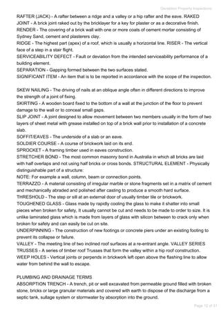RAFTER (JACK) - A rafter between a ridge and a valley or a hip rafter and the eave. RAKED
JOINT - A brick joint raked out by the bricklayer for a key for plaster or as a decorative finish.
RENDER - The covering of a brick wall with one or more coats of cement mortar consisting of
Sydney Sand, cement and plasterers clay.
RIDGE - The highest part (apex) of a roof, which is usually a horizontal line. RISER - The vertical
face of a step in a stair flight.
SERVICEABILITY DEFECT - Fault or deviation from the intended serviceability performance of a
building element.
SEPARATION - Gapping formed between the two surfaces stated.
SIGNIFICANT ITEM - An item that is to be reported in accordance with the scope of the inspection.
SKEW NAILING - The driving of nails at an oblique angle often in different directions to improve
the strength of a joint of fixing.
SKIRTING - A wooden board fixed to the bottom of a wall at the junction of the floor to prevent
damage to the wall or to conceal small gaps.
SLIP JOINT - A joint designed to allow movement between two members usually in the form of two
layers of sheet metal with grease installed on top of a brick wall prior to installation of a concrete
slab.
SOFFIT/EAVES - The underside of a slab or an eave.
SOLDIER COURSE - A course of brickwork laid on its end.
SPROCKET - A framing timber used in eaves construction.
STRETCHER BOND - The most common masonry bond in Australia in which all bricks are laid
with half overlaps and not using half bricks or cross bonds. STRUCTURAL ELEMENT - Physically
distinguishable part of a structure:
NOTE: For example a wall, column, beam or connection points.
TERRAZZO - A material consisting of irregular marble or stone fragments set in a matrix of cement
and mechanically abraded and polished after casting to produce a smooth hard surface.
THRESHOLD - The step or sill at an external door of usually timber tile or brickwork.
TOUGHENED GLASS - Glass made by rapidly cooling the glass to make it shatter into small
pieces when broken for safety, It usually cannot be cut and needs to be made to order to size. It is
unlike laminated glass which is made from layers of glass with silicon between to crack only when
broken for safety and can easily be cut on site.
UNDERPINNING - The construction of new footings or concrete piers under an existing footing to
prevent its collapse or failure.
VALLEY - The meeting line of two inclined roof surfaces at a re-entrant angle. VALLEY SERIES
TRUSSES - A series of timber roof Trusses that form the valley within a hip roof construction.
WEEP HOLES - Vertical joints or perpends in brickwork left open above the flashing line to allow
water from behind the wall to escape.
PLUMBING AND DRAINAGE TERMS
ABSORPTION TRENCH - A trench, pit or well excavated from permeable ground filled with broken
stone, bricks or large granular materials and covered with earth to dispose of the discharge from a
septic tank, sullage system or stormwater by absorption into the ground.
Geraldton Property Inspections
Page 12 of 31
 