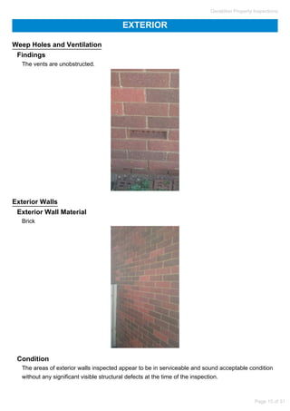 EXTERIOR
Weep Holes and Ventilation
Findings
The vents are unobstructed.
Exterior Walls
Exterior Wall Material
Brick
Condition
The areas of exterior walls inspected appear to be in serviceable and sound acceptable condition
without any significant visible structural defects at the time of the inspection.
Geraldton Property Inspections
Page 15 of 31
 
