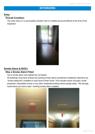INTERIORS
Entry
Overall Condition
The entry area is in a serviceable condition with no notable structural defects at the time of the
inspection.
Smoke Alarm & RCD's
Was a Smoke Alarm Fitted
Yes a smoke alarm was sighted but not tested.
All dwellings must have at least one working smoke alarm (sometimes mistakenly referred to as
“smoke detectors”) installed on each level of their home. This includes owner occupied, rental
properties, relocatable homes or any other residential building where people sleep. We strongly
recommend you have a leat 1 working smoke alarm installed.
Geraldton Property Inspections
Page 17 of 31
 