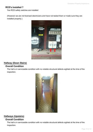 RCD's Installed ?
Yes RCD safety swtches are installed
(However we are not licensed electricians and have not tested them or made sure they are
installed properly.)
Hallway (Down Stairs)
Overall Condition
The hall is in serviceable condition with no notable structural defects sighted at the time of the
inspection.
Hallways (Upstairs)
Overall Condition
The hall is in serviceable condition with no notable structural defects sighted at the time of the
inspection.
Geraldton Property Inspections
Page 18 of 31
 
