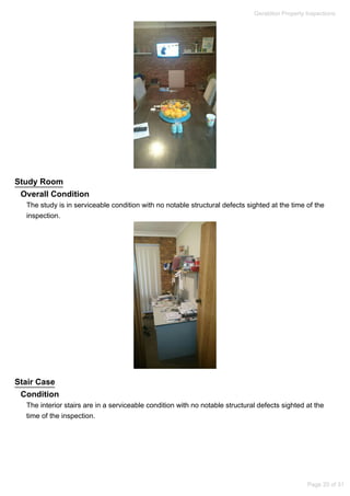 Study Room
Overall Condition
The study is in serviceable condition with no notable structural defects sighted at the time of the
inspection.
Stair Case
Condition
The interior stairs are in a serviceable condition with no notable structural defects sighted at the
time of the inspection.
Geraldton Property Inspections
Page 20 of 31
 