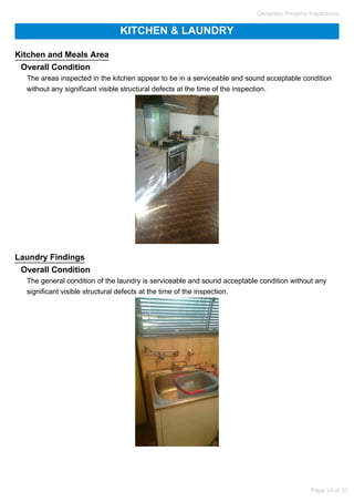 KITCHEN & LAUNDRY
Kitchen and Meals Area
Overall Condition
The areas inspected in the kitchen appear to be in a serviceable and sound acceptable condition
without any significant visible structural defects at the time of the inspection.
Laundry Findings
Overall Condition
The general condition of the laundry is serviceable and sound acceptable condition without any
significant visible structural defects at the time of the inspection.
Geraldton Property Inspections
Page 24 of 31
 