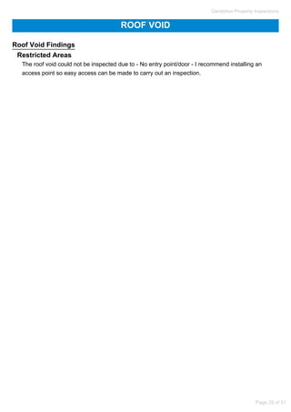 ROOF VOID
Roof Void Findings
Restricted Areas
The roof void could not be inspected due to - No entry point/door - I recommend installing an
access point so easy access can be made to carry out an inspection.
Geraldton Property Inspections
Page 25 of 31
 