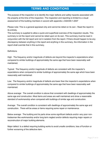 TERMS AND CONDITIONS
The purpose of the inspection is to identify the major defects and safety hazards associated with
the property at the time of the inspection. The inspection and reporting is limited to a visual
assessment of the building members in accord with appendix c AS4349.1-2007
Please note: This is a general appraisal only and cannot be relied on its own - Read the report in
its entirety.
This summary is supplied to allow a quick and superficial overview of the inspection results. This
summary is not the report and cannot be relied upon on its own. This summary must be read in
conjunction with the full report and not in isolation from the report. If there should happen to be any
discrepancy between anything in the report and anything in this summary, the information in the
report shall override that in this summary.
Definitions
High: The frequency and/or magnitude of defects are beyond the inspector’s expectations when
compared to similar buildings of approximately the same age that have been reasonably well
maintained.
Typical: The frequency and/or magnitude of defects are consistent with the inspector’s
expectations when compared to similar buildings of approximately the same age which have been
reasonably well maintained.
Low: The frequency and/or magnitude of defects are lower than the inspector’s expectations when
compared to similar buildings of approximately the same age that have been reasonably well
maintained.
Above average: The overall condition is above that consistent with dwellings of approximately the
same age and construction. Most items and areas are well maintained and show a reasonable
standard of workmanship when compared with buildings of similar age and construction.
Average: The overall condition is consistent with dwellings of approximately the same age and
construction. There will be areas or items requiring some repair or maintenance.
Below average: The building and its parts show some significant defects and/or very poor non-
tradesman like workmanship and/or long term neglect and/or defects requiring major repairs or
reconstruction of major building elements.
Major defect: Is a defect requiring building works to avoid unsafe conditions, loss of function or
further worsening of the defective item.
Geraldton Property Inspections
Page 27 of 31
 