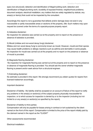 spas (non-structural); detection and identification of illegal building work; detection and
identification of illegal plumbing work; durability of exposed finishes; neighborhood problems;
document analysis; electrical installation; any matters that are solely regulated by statute; any
area(s) or item(s) that could not be inspected by the consultant.
Accordingly this report is not a guarantee that defects and/or damage does not exist in any
inaccessible or partly inaccessible areas or sections of the property. (Nb: Such matters may upon
request be covered under the terms of a special-purpose property report.
4) Asbestos disclaimer:
No inspection for asbestos was carried out at the property and no report on the presence or
absence of asbestos is provided.
5) Mould (mildew and non-wood decay fungi) disclaimer:
Mildew and non wood decay fungi is commonly known as mould. However, mould and their spores
may cause health problems or allergic reactions such as asthma and dermatitis in some people.
No inspection for mould was carried out at the property and no report on the presence or absence
of mould is provided.
6) Magnesite flooring disclaimer:
No inspection for magnesite flooring was carried out at the property and no report on the presence
or absence of magnesite flooring is provided. You should ask the owner whether magnesite
flooring is present and/or seek advice from a structural engineer.
7) Estimating disclaimer:
No estimate is provided in this report. We strongly recommend you obtain quotes for repairs from
licensed tradesman accordingly,
Important disclaimer
Disclaimer of liability: -No liability shall be accepted on an account of failure of the report to notify
any problems in the area(s) or section(s) of the subject property physically inaccessible for
inspection, or to which access for inspection is denied by or to the inspector (including but not
limited to or any area(s) or section(s) so specified by the report).
Disclaimer of liability to third parties:
Compensation will only be payable for losses arising in contract or tort sustained by the client
named on the front of this report. Compensation is limited to the price of the report initially paid by
the claimant named in the report as the "CLIENT"
Other assessments recommended
Electrical installation:
Geraldton Property Inspections
Page 29 of 31
 