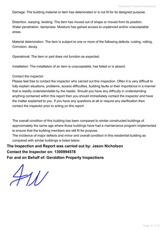 Damage: The building material or item has deteriorated or is not fit for its designed purpose.
Distortion, warping, twisting: The item has moved out of shape or moved from its position.
Water penetration, dampness: Moisture has gained access to unplanned and/or unacceptable
areas.
Material deterioration: The item is subject to one or more of the following defects; rusting, rotting,
Corrosion, decay.
Operational: The item or part does not function as expected.
Installation: The installation of an item is unacceptable, has failed or is absent.
Contact the inspector
Please feel free to contact the inspector who carried out this inspection. Often it is very difficult to
fully explain situations, problems, access difficulties, building faults or their importance in a manner
that is readily understandable by the reader. Should you have any difficulty in understanding
anything contained within this report then you should immediately contact the inspector and have
the matter explained to you. If you have any questions at all or require any clarification then
contact the inspector prior to acting on this report.
The overall condition of this building has been compared to similar constructed buildings of
approximately the same age where those buildings have had a maintenance program implemented
to ensure that the building members are still fit for purpose.
The incidence of major defects and minor and overall condition in this residential building as
compared with similar buildings is listed below.
The Inspection and Report was carried out by: Jason Nicholson
Contact the Inspector on: 1300994578
For and on Behalf of: Geraldton Property Inspections
Geraldton Property Inspections
Page 31 of 31
 