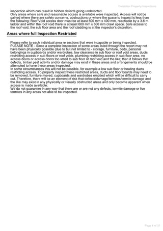 Areas where full Inspection Restricted
Geraldton Property Inspections
inspection which can result in hidden defects going undetected.
Only areas where safe and reasonable access is available were inspected. Access will not be
gained where there are safety concerns, obstructions or where the space to inspect is less than
the following: Roof Void access door must be at least 500 mm x 400 mm, reachable by a 3.6 m
ladder and within the roof void there is at least 600 mm x 600 mm crawl space. Safe access to
the roof void, the sub floor area and the roof cladding is at the inspector’s discretion.
Please refer to each individual area re sections that were incapable or being inspected.
PLEASE NOTE - Since a complete inspection of some areas listed through the report may not
have been physically possible (due to but not limited to - storage, furniture, beds, personal
belongings in cupboards and/or wardrobes, low clearance in sub floor or roof void areas, ducts
restricting access in sub floors or roof voids, plumbing restricting access in sub floor area, no
access doors or access doors too small to sub floor or roof void and the like; then it follows that
defects, timber pest activity and/or damage may exist in these areas and arrangements should be
attempted to have these areas inspected.
In some circumstances this will not be possible, for example a low sub floor or heating ducts
restricting access. To properly inspect these restricted areas, ducts and floor boards may need to
be removed, furniture moved, cupboards and wardrobes emptied which will be difficult to carry
out. Therefore, there will be an element of risk that defects/damage/termites/termite damage and
the like may exist in any physically or visually obstructed areas and only become apparent when
access is made available.
We do not guarantee in any way that there are or are not any defects, termite damage or live
termites in any areas not able to be inspected.
Page 4 of 31
 