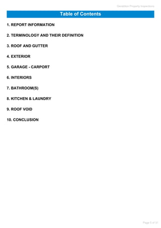 Table of Contents
1. REPORT INFORMATION
2. TERMINOLOGY AND THEIR DEFINITION
3. ROOF AND GUTTER
4. EXTERIOR
5. GARAGE - CARPORT
6. INTERIORS
7. BATHROOM(S)
8. KITCHEN & LAUNDRY
9. ROOF VOID
10. CONCLUSION
Geraldton Property Inspections
Page 5 of 31
 