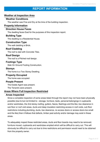 REPORT INFORMATION
Weather at Inspection Area
Weather Conditions
The weather was Fine and Dry at the time of the building inspection.
Property Information
Direction House Faces
The dwelling faces East for the purposes of this inspection report.
Building Type
The dwelling is a Residential House.
Construction Type
The wall cladding is Brick.
Roof Cladding
The roof is clad with Concrete Tiles.
Roof Design
The roof is a Pitched roof design.
Footings Type
Slab On Ground Footing Construction.
Storeys
The home is a Two Storey Dwelling.
Property Occupied
The home was occupied.
People Present
The Estate Agent was present.
The Tenant/s were present.
Areas Where Full Inspection Restricted
Areas Inspected
Since a complete inspection of some areas listed through the report may not have been physically
possible (due to but not limited to - storage, furniture, beds, personal belongings in cupboards
and/or wardrobes, the 2nd storey roofing, gutters, fascia, flashings and the like, low clearance in
sub floor or roof void areas, ducts and deep insulation restricting access in roof voids, sub floor
restrictions including plumbing, ducts, low clearance, no access doors or access doors too small
and the like) then it follows that defects, timber pest activity and/or damage may exist in these
areas.
To adequately inspect these restricted areas, ducts and floor boards may need to be removed,
furniture moved, cupboards and wardrobes emptied which will be difficult to carry out. This will
obviously be difficult to carry out due to time restrictions and permission would need to be obtained
from the property owner.
Geraldton Property Inspections
Page 8 of 31
 