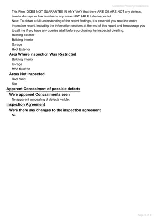 This Firm DOES NOT GUARANTEE IN ANY WAY that there ARE OR ARE NOT any defects,
termite damage or live termites in any areas NOT ABLE to be inspected.
Note: To obtain a full understanding of the report findings, it is essential you read the entire
inspection report, including the information sections at the end of this report and I encourage you
to call me if you have any queries at all before purchasing the inspected dwelling.
Building Exterior
Building Interior
Garage
Roof Exterior
Area Where Inspection Was Restricted
Building Interior
Garage
Roof Exterior
Areas Not Inspected
Roof Void
Site
Apparent Concealment of possible defects
Were apparent Concealments seen
No apparent concealing of defects visible.
inspection Agreement
Were there any changes to the inspection agreement
No
Geraldton Property Inspections
Page 9 of 31
 
