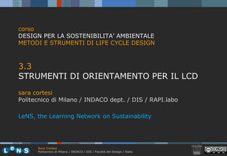 Sara Cortesi
Politecnico di Milano / INDACO / DIS / Facoltà del Design / Italia
3.3
STRUMENTI DI ORIENTAMENTO PER IL LCD
sara cortesi
Politecnico di Milano / INDACO dept. / DIS / RAPI.labo
corso
DESIGN PER LA SOSTENIBILITA’ AMBIENTALE
METODI E STRUMENTI DI LIFE CYCLE DESIGN
LeNS, the Learning Network on Sustainability
 