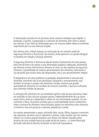 9




A alimentação consiste em um processo social, cultural e biológico que engloba a
produção, a escolha, a preparação e o consumo de alimentos, bem como o acesso
aos mesmos. É por meio da alimentação que o ser humano obtém todos os nutrientes
importantes para as suas diversas funções.

Nos últimos anos, o Brasil avançou na construção de um conceito amplo de
Segurança Alimentar e Nutricional. No entanto, ainda apresenta um quadro desigual
e complexo em relação à situação alimentar.

A Segurança Alimentar e Nutricional aborda direitos fundamentais de toda pessoa:
estar livre da fome e ter acesso a uma alimentação saudável e adequada, reconhecida
por diversas normas internacionais. Destaca-se como um dos aspectos da segurança
alimentar a possibilidade do máximo aproveitamento dos alimentos, valorizando o
uso de partes que muitas vezes são desprezadas, isto é, seu aproveitamento integral.

O desperdício é um sério problema na produção, abastecimento e consumo dos
alimentos, ocorrendo não só em plantações, transporte e armazenamento, mas
também na compra e preparo dos alimentos. Estudos mostram que grande
quantidade de alimentos em condição de consumo é perdida, o que seria suﬁciente
para alimentar milhões de pessoas.

A utilização dos alimentos em sua totalidade signiﬁca mais do que economia e deve
ser realizada no dia-a-dia por qualquer pessoa, independentemente de sua classe
social. Assim, evita-se o desperdício e obtém-se uma alimentação saudável, rica em
nutrientes e ﬁbras. Tal prática contribui para a sustentabilidade social e ambiental e
inibe o consumo de alimentos industrializados, pobres em elementos como vitaminas
e minerais e ricos em gorduras e açúcares, prejudiciais à saúde.

As receitas apresentadas a seguir, utilizando talos, cascas, folhas, bagaços e sementes
são saborosas, de baixo custo e altamente nutritivas. Cabe ressaltar que tais receitas
referem-se à cultura popular brasileira com ênfase nos hábitos relatados pelos
usuários de uma unidade básica de saúde do Rio de Janeiro – o Centro Municipal
de Saúde João Barros Barreto, localizado no bairro de Copacabana.
 