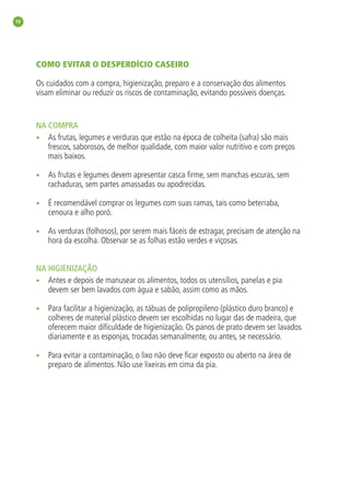 10




     COMO EVITAR O DESPERDÍCIO CASEIRO

     Os cuidados com a compra, higienização, preparo e a conservação dos alimentos
     visam eliminar ou reduzir os riscos de contaminação, evitando possíveis doenças.


     NA COMPRA
     • As frutas, legumes e verduras que estão na época de colheita (safra) são mais
        frescos, saborosos, de melhor qualidade, com maior valor nutritivo e com preços
        mais baixos.

     •   As frutas e legumes devem apresentar casca ﬁrme, sem manchas escuras, sem
         rachaduras, sem partes amassadas ou apodrecidas.

     •   É recomendável comprar os legumes com suas ramas, tais como beterraba,
         cenoura e alho poró.

     •   As verduras (folhosos), por serem mais fáceis de estragar, precisam de atenção na
         hora da escolha. Observar se as folhas estão verdes e viçosas.


     NA HIGIENIZAÇÃO
     • Antes e depois de manusear os alimentos, todos os utensílios, panelas e pia
        devem ser bem lavados com água e sabão, assim como as mãos.

     •   Para facilitar a higienização, as tábuas de polipropileno (plástico duro branco) e
         colheres de material plástico devem ser escolhidas no lugar das de madeira, que
         oferecem maior diﬁculdade de higienização. Os panos de prato devem ser lavados
         diariamente e as esponjas, trocadas semanalmente, ou antes, se necessário.

     •   Para evitar a contaminação, o lixo não deve ﬁcar exposto ou aberto na área de
         preparo de alimentos. Não use lixeiras em cima da pia.
 
