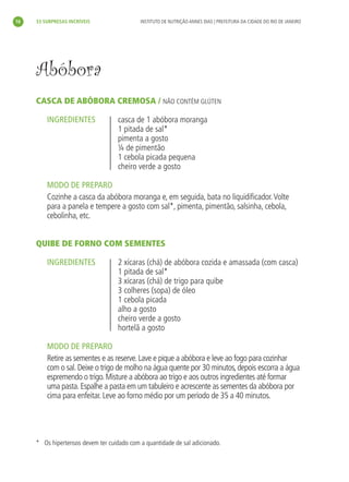 16   33 SURPRESAS INCRÍVEIS                 INSTITUTO DE NUTRIÇÃO ANNES DIAS | PREFEITURA DA CIDADE DO RIO DE JANEIRO




     Abóbora
     CASCA DE ABÓBORA CREMOSA / NÃO CONTÉM GLÚTEN

         INGREDIENTES               casca de 1 abóbora moranga
                                    1 pitada de sal*
                                    pimenta a gosto
                                    ¼ de pimentão
                                    1 cebola picada pequena
                                    cheiro verde a gosto

         MODO DE PREPARO
         Cozinhe a casca da abóbora moranga e, em seguida, bata no liquidiﬁcador. Volte
         para a panela e tempere a gosto com sal*, pimenta, pimentão, salsinha, cebola,
         cebolinha, etc.


     QUIBE DE FORNO COM SEMENTES

         INGREDIENTES               2 xícaras (chá) de abóbora cozida e amassada (com casca)
                                    1 pitada de sal*
                                    3 xícaras (chá) de trigo para quibe
                                    3 colheres (sopa) de óleo
                                    1 cebola picada
                                    alho a gosto
                                    cheiro verde a gosto
                                    hortelã a gosto

         MODO DE PREPARO
         Retire as sementes e as reserve. Lave e pique a abóbora e leve ao fogo para cozinhar
         com o sal. Deixe o trigo de molho na água quente por 30 minutos, depois escorra a água
         espremendo o trigo. Misture a abóbora ao trigo e aos outros ingredientes até formar
         uma pasta. Espalhe a pasta em um tabuleiro e acrescente as sementes da abóbora por
         cima para enfeitar. Leve ao forno médio por um período de 35 a 40 minutos.




     * Os hipertensos devem ter cuidado com a quantidade de sal adicionado.
 