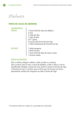 18   33 SURPRESAS INCRÍVEIS                  INSTITUTO DE NUTRIÇÃO ANNES DIAS | PREFEITURA DA CIDADE DO RIO DE JANEIRO




     Abóbora
     TORTA DE CASCA DE ABÓBORA

         INGREDIENTES
         MASSA                      1 xícara (chá) de casca de abóbora
                                    3 ovos
                                    ½ copo de óleo
                                    1 copo de leite
                                    sal* a gosto
                                    3 xícaras (chá) de farinha de trigo
                                    1 colher (sobremesa) de fermento em pó

         RECHEIO                    1 cebola pequena
                                    1 dente de alho
                                    1 xícara (chá) de talos de couve e salsa
                                    1 cenoura ralada

         MODO DE PREPARO
         Para o recheio, refogue a cebola, o alho, os talos e a cenoura.
         Para a massa, bata os ovos, a casca de abóbora, o óleo, o leite e o sal no
         liquidiﬁcador. Despeje a massa em uma vasilha e misture a farinha de trigo,
         o fermento em pó e o recheio. Leve ao forno por 30 minutos em forma
         previamente untada com margarina ou óleo e farinha de trigo.




     * Os hipertensos devem ter cuidado com a quantidade de sal adicionado.
 
