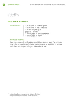 22   33 SURPRESAS INCRÍVEIS                   INSTITUTO DE NUTRIÇÃO ANNES DIAS | PREFEITURA DA CIDADE DO RIO DE JANEIRO




     Agrião
     SUCO VERDE PODEROSO

         INGREDIENTES                1 xícara (chá) de talos de agrião
                                     1 xícara (chá) de aveia hidratada
                                     3 xícaras (chá) de água
                                     polpa de 1 abacaxi
                                     1 colher (sopa) de folhas de hortelã
                                     1 colher (sopa) de mel**

         MODO DE PREPARO
         Bata muito bem no liquidiﬁcador a aveia hidratada com a água. Coe e reserve.
         Leve todos os ingredientes (inclusive o leite de aveia) ao liquidiﬁcador batendo
         muito bem com um pouco de gelo. Sirva coado ou não.




     ** Os diabéticos devem trocar o mel por adoçante dietético.
        Crianças menores de um ano não devem utilizar mel.
 