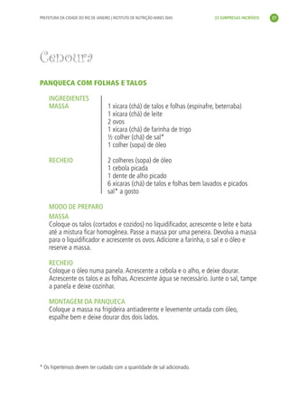 PREFEITURA DA CIDADE DO RIO DE JANEIRO | INSTITUTO DE NUTRIÇÃO ANNES DIAS       33 SURPRESAS INCRÍVEIS   27




Cenoura
PANQUECA COM FOLHAS E TALOS

     INGREDIENTES
     MASSA                           1 xícara (chá) de talos e folhas (espinafre, beterraba)
                                     1 xícara (chá) de leite
                                     2 ovos
                                     1 xícara (chá) de farinha de trigo
                                     ½ colher (chá) de sal*
                                     1 colher (sopa) de óleo

     RECHEIO                         2 colheres (sopa) de óleo
                                     1 cebola picada
                                     1 dente de alho picado
                                     6 xícaras (chá) de talos e folhas bem lavados e picados
                                     sal* a gosto

     MODO DE PREPARO
     MASSA
     Coloque os talos (cortados e cozidos) no liquidiﬁcador, acrescente o leite e bata
     até a mistura ﬁcar homogênea. Passe a massa por uma peneira. Devolva a massa
     para o liquidiﬁcador e acrescente os ovos. Adicione a farinha, o sal e o óleo e
     reserve a massa.

     RECHEIO
     Coloque o óleo numa panela. Acrescente a cebola e o alho, e deixe dourar.
     Acrescente os talos e as folhas. Acrescente água se necessário. Junte o sal, tampe
     a panela e deixe cozinhar.

     MONTAGEM DA PANQUECA
     Coloque a massa na frigideira antiaderente e levemente untada com óleo,
     espalhe bem e deixe dourar dos dois lados.




* Os hipertensos devem ter cuidado com a quantidade de sal adicionado.
 