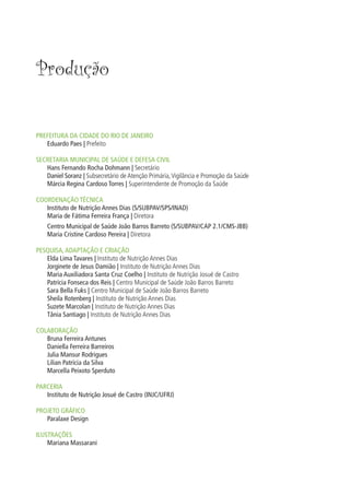 Produção


PREFEITURA DA CIDADE DO RIO DE JANEIRO
   Eduardo Paes | Prefeito

SECRETARIA MUNICIPAL DE SAÚDE E DEFESA CIVIL
   Hans Fernando Rocha Dohmann | Secretário
   Daniel Soranz | Subsecretário de Atenção Primária, Vigilância e Promoção da Saúde
   Márcia Regina Cardoso Torres | Superintendente de Promoção da Saúde

COORDENAÇÃO TÉCNICA
   Instituto de Nutrição Annes Dias (S/SUBPAV/SPS/INAD)
   Maria de Fátima Ferreira França | Diretora
    Centro Municipal de Saúde João Barros Barreto (S/SUBPAV/CAP 2.1/CMS-JBB)
    Maria Cristine Cardoso Pereira | Diretora

PESQUISA, ADAPTAÇÃO E CRIAÇÃO
   Elda Lima Tavares | Instituto de Nutrição Annes Dias
   Jorginete de Jesus Damião | Instituto de Nutrição Annes Dias
   Maria Auxiliadora Santa Cruz Coelho | Instituto de Nutrição Josué de Castro
   Patrícia Fonseca dos Reis | Centro Municipal de Saúde João Barros Barreto
   Sara Bella Fuks | Centro Municipal de Saúde João Barros Barreto
   Sheila Rotenberg | Instituto de Nutrição Annes Dias
   Suzete Marcolan | Instituto de Nutrição Annes Dias
   Tânia Santiago | Instituto de Nutrição Annes Dias

COLABORAÇÃO
   Bruna Ferreira Antunes
   Daniella Ferreira Barreiros
   Julia Mansur Rodrigues
   Lilian Patrícia da Silva
   Marcella Peixoto Sperduto

PARCERIA
   Instituto de Nutrição Josué de Castro (INJC/UFRJ)

PROJETO GRÁFICO
   Paralaxe Design

ILUSTRAÇÕES
    Mariana Massarani
 