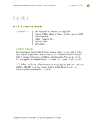 PREFEITURA DA CIDADE DO RIO DE JANEIRO | INSTITUTO DE NUTRIÇÃO ANNES DIAS    33 SURPRESAS INCRÍVEIS   29




Chuchu
SUFLÊ DE CASCA DE CHUCHU

     INGREDIENTES                    4 xícaras (chá) de cascas de chuchu picadas
                                     1 xícara (chá) de pão amanhecido molhado (água ou leite)
                                     1 cebola pequena
                                     1 colher (sopa) de óleo
                                     2 claras batidas
                                     sal* a gosto

     MODO DE PREPARO
     Bata as cascas no liquidiﬁcador. Coloque a massa obtida em uma tigela e misture
     o restante dos ingredientes. Unte um pirex ou uma forma com óleo ou margarina.
     Despeje a massa e leve para assar até que esteja dourada. Sirva quente ou frio.
     Essa receita pode ser enriquecida juntando à massa a uma lata de sardinha desﬁada.

     DICA Podem também ser utilizadas cascas de outros legumes, tais como: cenoura,
     abóbora, rabanete, beterraba, nabo ou talos de agrião, couve, brócolis etc.
     As cascas podem ser refogadas ou cozidas.




* Os hipertensos devem ter cuidado com a quantidade de sal adicionado.
 