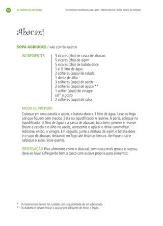 34   33 SURPRESAS INCRÍVEIS                 INSTITUTO DE NUTRIÇÃO ANNES DIAS | PREFEITURA DA CIDADE DO RIO DE JANEIRO




     Abacaxi
     SOPA AGRIDOCE / NÃO CONTÉM GLÚTEN

         INGREDIENTES               3 xícaras (chá) de casca de abacaxi
                                    5 xícaras (chá) de aipim
                                    5 xícaras (chá) de batata-doce
                                    1 e ½ litro de água
                                    2 colheres (sopa) de cebola
                                    1 dente de alho
                                    3 colheres (sopa) de azeite
                                    2 colheres (sopa) de açúcar**
                                    1 colher (sopa) de vinagre
                                    sal* a gosto
                                    2 colheres (sopa) de salsa

         MODO DE PREPARO
         Coloque em uma panela o aipim, a batata-doce e 1 litro de água. Leve ao fogo
         até que ﬁquem bem macios. Bata no liquidiﬁcador e reserve. À parte, coloque no
         liquidiﬁcador ½ litro de água e a casca de abacaxi; bata bem, peneire e reserve.
         Doure a cebola e o alho no azeite, acrescente o açúcar e deixe caramelizar.
         Adicione, então, o vinagre. Em seguida, junte a mistura de aipim e batata-doce
         e o suco de abacaxi, deixando no fogo até levantar fervura. Veriﬁque o sal e
         salpique a salsa. Sirva quente.

         OBSERVAÇÃO Para alimentos como o abacaxi, com casca mais grossa e rugosa,
         deve-se lavar esfregando bem a casca com escova própria para alimentos.




     * Os hipertensos devem ter cuidado com a quantidade de sal adicionado.
     ** Os diabéticos devem trocar o açúcar por adoçante de forno e fogão.
 