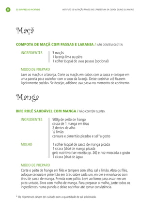 38   33 SURPRESAS INCRÍVEIS                  INSTITUTO DE NUTRIÇÃO ANNES DIAS | PREFEITURA DA CIDADE DO RIO DE JANEIRO




     Maçã
     COMPOTA DE MAÇÃ COM PASSAS E LARANJA / NÃO CONTÉM GLÚTEN

         INGREDIENTES               3 maçãs
                                    1 laranja lima ou pêra
                                    1 colher (sopa) de uvas passas (opcional)

         MODO DE PREPARO
         Lave as maçãs e a laranja. Corte as maçãs em cubos com a casca e coloque em
         uma panela para cozinhar com o suco da laranja. Deixe cozinhar até ﬁcarem
         ligeiramente cozidas. Se desejar, adicione uva passa no momento do cozimento.



     Manga
     BIFE ROLÊ SAUDÁVEL COM MANGA / NÃO CONTÉM GLÚTEN

         INGREDIENTES               500g de peito de frango
                                    casca de 1 manga em tiras
                                    2 dentes de alho
                                    ½ limão
                                    cenoura e pimentão picados e sal*a gosto

         MOLHO                      1 colher (sopa) de casca de manga picada
                                    1 xícara (chá) de manga picada
                                    gelo nutritivo (ver receita pp. 26) e noz-moscada a gosto
                                    1 xícara (chá) de água

         MODO DE PREPARO
         Corte o peito de frango em ﬁlés e tempere com alho, sal e limão. Abra os ﬁlés,
         coloque cenoura e pimentão em tiras sobre cada um, enrole e envolva-os com
         tiras de casca de manga. Prenda com palito. Leve ao forno para assar em um
         pirex untado. Sirva com molho de manga. Para preparar o molho, junte todos os
         ingredientes numa panela e deixe cozinhar até tomar consistência.

     * Os hipertensos devem ter cuidado com a quantidade de sal adicionado.
 