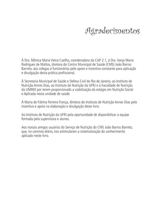 Agradecimentos


À Dra. Mônica Maria Vieira Coelho, coordenadora da CAP 2.1, à Dra. Vanja Maria
Rodrigues de Mattos, diretora do Centro Municipal de Saúde (CMS) João Barros
Barreto, aos colegas e funcionários pelo apoio e incentivo constante para aplicação
e divulgação desta prática proﬁssional.

À Secretaria Municipal de Saúde e Defesa Civil do Rio de Janeiro, ao Instituto de
Nutrição Annes Dias, ao Instituto de Nutrição da UFRJ e à Faculdade de Nutrição
da UNIRIO por terem proporcionado a viabilização do estágio em Nutrição Social
e Aplicada nesta unidade de saúde.

À Maria de Fátima Ferreira França, diretora do Instituto de Nutrição Annes Dias pelo
incentivo e apoio na elaboração e divulgação deste livro.

Ao Instituto de Nutrição da UFRJ pela oportunidade de disponibilizar a equipe
formada pela supervisora e alunos.

Aos nossos amigos usuários do Serviço de Nutrição do CMS João Barros Barreto,
que, no convívio diário, nos estimularam a sistematização do conhecimento
aplicado neste livro.
 