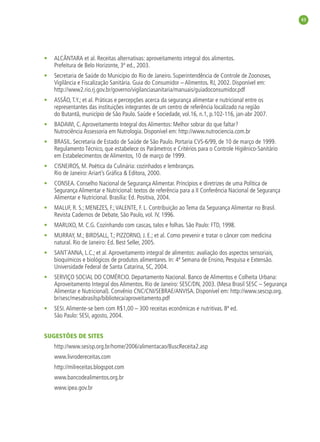 43




•   ALCÂNTARA et al. Receitas alternativas: aproveitamento integral dos alimentos.
    Prefeitura de Belo Horizonte, 3ª ed., 2003.
•   Secretaria de Saúde do Município do Rio de Janeiro. Superintendência de Controle de Zoonoses,
    Vigilância e Fiscalização Sanitária. Guia do Consumidor – Alimentos. RJ, 2002. Disponível em:
    http://www2.rio.rj.gov.br/governo/vigilanciasanitaria/manuais/guiadoconsumidor.pdf
•   ASSÃO, T.Y.; et al. Práticas e percepções acerca da segurança alimentar e nutricional entre os
    representantes das instituições integrantes de um centro de referência localizado na região
    do Butantã, município de São Paulo. Saúde e Sociedade, vol.16, n.1, p.102-116, jan-abr 2007.
•   BADAWI, C. Aproveitamento Integral dos Alimentos: Melhor sobrar do que faltar?
    Nutrociência Assessoria em Nutrologia. Disponível em: http://www.nutrociencia.com.br
•   BRASIL. Secretaria de Estado de Saúde de São Paulo. Portaria CVS-6/99, de 10 de março de 1999.
    Regulamento Técnico, que estabelece os Parâmetros e Critérios para o Controle Higiênico-Sanitário
    em Estabelecimentos de Alimentos, 10 de março de 1999.
•   CISNEIROS, M. Poética da Culinária: cozinhados e lembranças.
    Rio de Janeiro: Ariart’s Gráﬁca & Editora, 2000.
•   CONSEA. Conselho Nacional de Segurança Alimentar. Princípios e diretrizes de uma Política de
    Segurança Alimentar e Nutricional: textos de referência para a II Conferência Nacional de Segurança
    Alimentar e Nutricional. Brasília: Ed. Positiva, 2004.
•   MALUF, R. S.; MENEZES, F.; VALENTE, F. L. Contribuição ao Tema da Segurança Alimentar no Brasil.
    Revista Cadernos de Debate, São Paulo, vol. IV, 1996.
•   MARUXO, M. C.G. Cozinhando com cascas, talos e folhas. São Paulo: FTD, 1998.
•   MURRAY, M.; BIRDSALL, T.; PIZZORNO, J. E.; et al. Como prevenir e tratar o câncer com medicina
    natural. Rio de Janeiro: Ed. Best Seller, 2005.
•   SANT´ANNA, L.C.; et al. Aproveitamento integral de alimentos: avaliação dos aspectos sensoriais,
    bioquímicos e biológicos de produtos alimentares. In: 4ª Semana de Ensino, Pesquisa e Extensão.
    Universidade Federal de Santa Catarina, SC, 2004.
•   SERVIÇO SOCIAL DO COMÉRCIO. Departamento Nacional. Banco de Alimentos e Colheita Urbana:
    Aproveitamento Integral dos Alimentos. Rio de Janeiro: SESC/DN, 2003. (Mesa Brasil SESC – Segurança
    Alimentar e Nutricional). Convênio CNC/CNI/SEBRAE/ANVISA. Disponível em: http://www.sescsp.org.
    br/sesc/mesabrasilsp/biblioteca/aproveitamento.pdf
•   SESI. Alimente-se bem com R$1,00 – 300 receitas econômicas e nutritivas. 8ª ed.
    São Paulo: SESI, agosto, 2004.


SUGESTÕES DE SITES
    http://www.sesisp.org.br/home/2006/alimentacao/BuscReceita2.asp
    www.livrodereceitas.com
    http://milreceitas.blogspot.com
    www.bancodealimentos.org.br
    www.ipea.gov.br
 