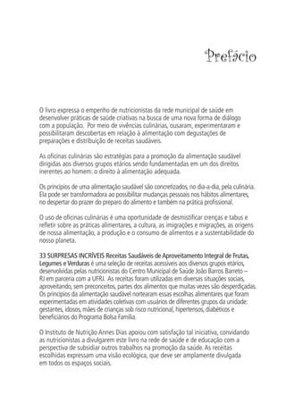 Prefácio


O livro expressa o empenho de nutricionistas da rede municipal de saúde em
desenvolver práticas de saúde criativas na busca de uma nova forma de diálogo
com a população. Por meio de vivências culinárias, ousaram, experimentaram e
possibilitaram descobertas em relação à alimentação com degustações de
preparações e distribuição de receitas saudáveis.

As oﬁcinas culinárias são estratégias para a promoção da alimentação saudável
dirigidas aos diversos grupos etários sendo fundamentadas em um dos direitos
inerentes ao homem: o direito à alimentação adequada.

Os princípios de uma alimentação saudável são concretizados, no dia-a-dia, pela culinária.
Ela pode ser transformadora ao possibilitar mudanças pessoais nos hábitos alimentares,
no despertar do prazer do preparo do alimento e também na prática proﬁssional.

O uso de oﬁcinas culinárias é uma oportunidade de desmistiﬁcar crenças e tabus e
reﬂetir sobre as práticas alimentares, a cultura, as imigrações e migrações, as origens
de nossa alimentação, a produção e o consumo de alimentos e a sustentabilidade do
nosso planeta.

33 SURPRESAS INCRÍVEIS Receitas Saudáveis de Aproveitamento Integral de Frutas,
Legumes e Verduras é uma seleção de receitas acessíveis aos diversos grupos etários,
desenvolvidas pelas nutricionistas do Centro Municipal de Saúde João Barros Barreto –
RJ em parceria com a UFRJ. As receitas foram utilizadas em diversas situações sociais,
aproveitando, sem preconceitos, partes dos alimentos que muitas vezes são desperdiçadas.
Os princípios da alimentação saudável nortearam essas escolhas alimentares que foram
experimentadas em atividades coletivas com usuários de diferentes grupos da unidade:
gestantes, idosos, mães de crianças sob risco nutricional, hipertensos, diabéticos e
beneﬁciários do Programa Bolsa Família.

O Instituto de Nutrição Annes Dias apoiou com satisfação tal iniciativa, convidando
as nutricionistas a divulgarem este livro na rede de saúde e de educação com a
perspectiva de subsidiar outros trabalhos na promoção da saúde. As receitas
escolhidas expressam uma visão ecológica, que deve ser amplamente divulgada
em todos os espaços sociais.
 
