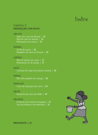 Índice
Capítulo 2
PREPARAÇÕES COM FRUTAS

ABACAXI
  Sopa com casca de abacaxi | 34
  Bolo de casca de abacaxi | 35
  Refrescante com cascas | 35

BANANA
  Farofa de cascas | 36
  Brigadeiro de casca de banana | 36

LARANJA
   Bolo de laranja com casca | 37
   Refrescante cor de laranja | 37

MAÇÃ
  Compota de maçã com passas e laranja | 38

MANGA
  Bife rolê saudável com manga | 38

MARACUJÁ
  Casca de maracujá com carne | 39

MELÃO
  Barquinha de casca de melão | 40

MELANCIA
  Entrecasca de melancia ensopada | 41
  Suco de melancia com beterraba | 41




BIBLIOGRAFIA | 42
 