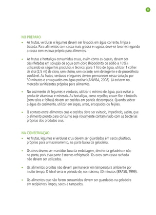 11




               NO PREPARO
               • As frutas, verduras e legumes devem ser lavados em água corrente, limpa e
                  tratada. Para alimentos com casca mais grossa e rugosa, deve-se lavar esfregando
                  a casca com escova própria para alimentos.

               •    As frutas e hortaliças consumidas cruas, assim como as cascas, devem ser
                    desinfetadas em solução de água com cloro (hipoclorito de sódio a 10%),
                    utilizando os seguintes produtos e técnica: para 1 litro de água, utilizar 1 colher
                    de chá (2,5 ml) de cloro, sem cheiro, sem corante, sem detergente e de procedência
                    conﬁável. As frutas, verduras e legumes devem permanecer nessa solução por
                    30 minutos e enxaguados em água potável (ANVISA, 2008). Já existem no
                    mercado sanitizantes próprios para alimentos.

               •    No cozimento de legumes e verduras, utilizar o mínimo de água, para evitar a
                    perda de vitaminas e minerais. As hortaliças, como repolho, couve-ﬂor e brócolis
                    (com talos e folhas) devem ser cozidas em panela destampada. Quando sobrar
                    a água do cozimento, utilizar em sopas, arroz, ensopados ou feijões.

               •    O contato entre alimentos crus e cozidos deve ser evitado, impedindo, assim, que
                    o alimento pronto para consumo seja novamente contaminado com as bactérias
                    próprias dos produtos crus.


               NA CONSERVAÇÃO
               • As frutas, legumes e verduras crus devem ser guardados em sacos plásticos,
                  próprios para armazenamento, na parte baixa da geladeira.

               •    Os ovos devem ser mantidos fora da embalagem, dentro da geladeira e não
                    na porta, pois essa parte é menos refrigerada. Os ovos com casca rachada
                    não devem ser utilizados.

               •    Os alimentos prontos não devem permanecer em temperatura ambiente por
                    muito tempo. O ideal seria o período de, no máximo, 30 minutos (BRASIL,1999).

               •    Os alimentos que não forem consumidos devem ser guardados na geladeira
                    em recipientes limpos, secos e tampados.




livro_33surpresas_miolo_impressaoCaseira.indd 11                                                       01/10/10 14:31
 