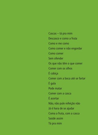 Cascas – tá pra mim
                                                   Descasco e como a fruta
                                                   Como e me como
                                                   Como comer e não engordar
                                                   Como comer
                                                   Sem ofender
                                                   Os que não têm o que comer
                                                   Comer com os olhos
                                                   É cobiça
                                                   Comer com a boca até se fartar
                                                   É gula
                                                   Pode matar
                                                   Comer com a casca
                                                   É acertar
                                                   Não, não pule refeição não
                                                   Já é hora de se ajudar
                                                   Coma a fruta, com a casca
                                                   Saúde assim
                                                   Tá pra mim




livro_33surpresas_miolo_impressaoCaseira.indd 13                                    01/10/10 14:31
 