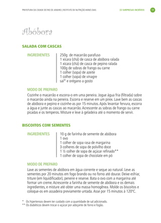 PREFEITURA DA CIDADE DO RIO DE JANEIRO | INSTITUTO DE NUTRIÇÃO ANNES DIAS        33 SURPRESAS INCRÍVEIS     17




               Abóbora
               SALADA COM CASCAS

                    INGREDIENTES                    250g de macarrão parafuso
                                                    1 xícara (chá) de casca de abóbora ralada
                                                    1 xícara (chá) de casca de pepino ralada
                                                    100g de sobras de frango ou carne
                                                    1 colher (sopa) de azeite
                                                    1 colher (sopa) de vinagre
                                                    sal* e orégano a gosto

                    MODO DE PREPARO
                    Cozinhe o macarrão e escorra-o em uma peneira. Jogue água fria (ﬁltrada) sobre
                    o macarrão ainda na peneira. Escorra e reserve em um pirex. Lave bem as cascas
                    de abóbora e pepino e cozinhe-as por 15 minutos. Após levantar fervura, escorra
                    a água e junte as cascas ao macarrão. Acrescente as sobras de frango ou carne
                    picadas e os temperos. Misture e leve à geladeira até o momento de servir.


               BISCOITOS COM SEMENTES

                    INGREDIENTES                    10 g de farinha de semente de abóbora
                                                    1 ovo
                                                    1 colher de sopa rasa de margarina
                                                    3 colheres de sopa de polvilho doce
                                                    1 ½ colher de sopa de açúcar reﬁnado**
                                                    1 colher de sopa de chocolate em pó

                    MODO DE PREPARO
                    Lave as sementes de abóbora em água corrente e seque ao natural. Leve as
                    sementes por 20 minutos em fogo brando ou no forno até dourar. Deixe esfriar,
                    triture (em liquidiﬁcador), peneire e reserve. Bata o ovo com a margarina até
                    formar um creme. Acrescente a farinha de semente de abóbora e os demais
                    ingredientes, e misture até obter uma massa homogênea. Molde os biscoitos e
                    coloque-os em assadeira previamente untada. Asse por 15 minutos à 120ºC.

               * Os hipertensos devem ter cuidado com a quantidade de sal adicionado.
               ** Os diabéticos devem trocar o açúcar por adoçante de forno e fogão.




livro_33surpresas_miolo_impressaoCaseira.indd 17                                                                    01/10/10 14:31
 