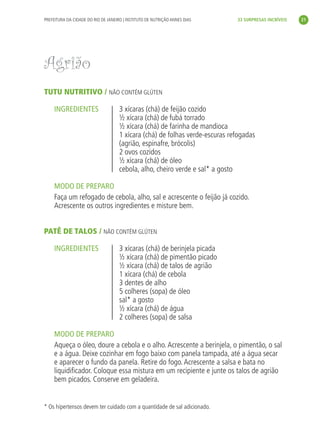 PREFEITURA DA CIDADE DO RIO DE JANEIRO | INSTITUTO DE NUTRIÇÃO ANNES DIAS     33 SURPRESAS INCRÍVEIS     21




               Agrião
               TUTU NUTRITIVO / NÃO CONTÉM GLÚTEN

                    INGREDIENTES                    3 xícaras (chá) de feijão cozido
                                                    ½ xícara (chá) de fubá torrado
                                                    ½ xícara (chá) de farinha de mandioca
                                                    1 xícara (chá) de folhas verde-escuras refogadas
                                                    (agrião, espinafre, brócolis)
                                                    2 ovos cozidos
                                                    ½ xícara (chá) de óleo
                                                    cebola, alho, cheiro verde e sal* a gosto

                    MODO DE PREPARO
                    Faça um refogado de cebola, alho, sal e acrescente o feijão já cozido.
                    Acrescente os outros ingredientes e misture bem.


               PATÊ DE TALOS / NÃO CONTÉM GLÚTEN

                    INGREDIENTES                    3 xícaras (chá) de berinjela picada
                                                    ½ xícara (chá) de pimentão picado
                                                    ½ xícara (chá) de talos de agrião
                                                    1 xícara (chá) de cebola
                                                    3 dentes de alho
                                                    5 colheres (sopa) de óleo
                                                    sal* a gosto
                                                    ½ xícara (chá) de água
                                                    2 colheres (sopa) de salsa

                    MODO DE PREPARO
                    Aqueça o óleo, doure a cebola e o alho. Acrescente a berinjela, o pimentão, o sal
                    e a água. Deixe cozinhar em fogo baixo com panela tampada, até a água secar
                    e aparecer o fundo da panela. Retire do fogo. Acrescente a salsa e bata no
                    liquidiﬁcador. Coloque essa mistura em um recipiente e junte os talos de agrião
                    bem picados. Conserve em geladeira.


               * Os hipertensos devem ter cuidado com a quantidade de sal adicionado.




livro_33surpresas_miolo_impressaoCaseira.indd 21                                                                 01/10/10 14:31
 