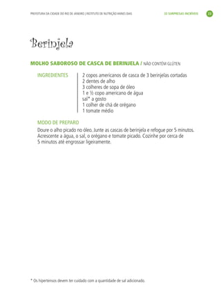 PREFEITURA DA CIDADE DO RIO DE JANEIRO | INSTITUTO DE NUTRIÇÃO ANNES DIAS    33 SURPRESAS INCRÍVEIS     23




               Berinjela
               MOLHO SABOROSO DE CASCA DE BERINJELA / NÃO CONTÉM GLÚTEN

                    INGREDIENTES                    2 copos americanos de casca de 3 berinjelas cortadas
                                                    2 dentes de alho
                                                    3 colheres de sopa de óleo
                                                    1 e ½ copo americano de água
                                                    sal* a gosto
                                                    1 colher de chá de orégano
                                                    1 tomate médio

                    MODO DE PREPARO
                    Doure o alho picado no óleo. Junte as cascas de berinjela e refogue por 5 minutos.
                    Acrescente a água, o sal, o orégano e tomate picado. Cozinhe por cerca de
                    5 minutos até engrossar ligeiramente.




               * Os hipertensos devem ter cuidado com a quantidade de sal adicionado.




livro_33surpresas_miolo_impressaoCaseira.indd 23                                                                01/10/10 14:31
 