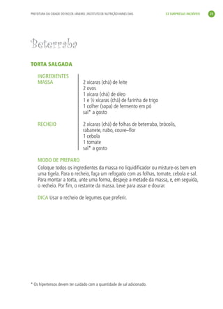 PREFEITURA DA CIDADE DO RIO DE JANEIRO | INSTITUTO DE NUTRIÇÃO ANNES DIAS       33 SURPRESAS INCRÍVEIS     25




               Beterraba
               TORTA SALGADA

                    INGREDIENTES
                    MASSA                           2 xícaras (chá) de leite
                                                    2 ovos
                                                    1 xícara (chá) de óleo
                                                    1 e ½ xícaras (chá) de farinha de trigo
                                                    1 colher (sopa) de fermento em pó
                                                    sal* a gosto

                    RECHEIO                         2 xícaras (chá) de folhas de beterraba, brócolis,
                                                    rabanete, nabo, couve–ﬂor
                                                    1 cebola
                                                    1 tomate
                                                    sal* a gosto

                    MODO DE PREPARO
                    Coloque todos os ingredientes da massa no liquidiﬁcador ou misture-os bem em
                    uma tigela. Para o recheio, faça um refogado com as folhas, tomate, cebola e sal.
                    Para montar a torta, unte uma forma, despeje a metade da massa, e, em seguida,
                    o recheio. Por ﬁm, o restante da massa. Leve para assar e dourar.

                    DICA Usar o recheio de legumes que preferir.




               * Os hipertensos devem ter cuidado com a quantidade de sal adicionado.




livro_33surpresas_miolo_impressaoCaseira.indd 25                                                                   01/10/10 14:31
 