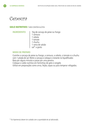 26       33 SURPRESAS INCRÍVEIS                  INSTITUTO DE NUTRIÇÃO ANNES DIAS | PREFEITURA DA CIDADE DO RIO DE JANEIRO




           Cenoura
           GELO NUTRITIVO / NÃO CONTÉM GLÚTEN

               INGREDIENTES                1kg de carcaça de peixe ou frango
                                           1 cenoura
                                           1 cebola
                                           1 tomate
                                           1 chuchu
                                           1 rama de salsão
                                           sal* a gosto

               MODO DE PREPARO
               Cozinhe a carcaça de peixe ou frango, a cenoura, a cebola, o tomate e o chuchu
               com 1 pitada de sal. Retire a carcaça e coloque o restante no liquidiﬁcador.
               Bata por alguns minutos e passe por uma peneira.
               Coloque o caldo nutritivo em forminhas de gelo e congele.
               Utilize em preparações como arroz, feijão, sopas ou para temperar refogados.




           * Os hipertensos devem ter cuidado com a quantidade de sal adicionado.




livro_33surpresas_miolo_impressaoCaseira.indd 26                                                                               01/10/10 14:31
 