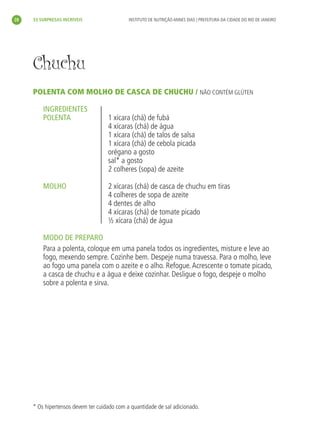 28       33 SURPRESAS INCRÍVEIS                  INSTITUTO DE NUTRIÇÃO ANNES DIAS | PREFEITURA DA CIDADE DO RIO DE JANEIRO




           Chuchu
           POLENTA COM MOLHO DE CASCA DE CHUCHU / NÃO CONTÉM GLÚTEN

               INGREDIENTES
               POLENTA                     1 xícara (chá) de fubá
                                           4 xícaras (chá) de água
                                           1 xícara (chá) de talos de salsa
                                           1 xícara (chá) de cebola picada
                                           orégano a gosto
                                           sal* a gosto
                                           2 colheres (sopa) de azeite

               MOLHO                       2 xícaras (chá) de casca de chuchu em tiras
                                           4 colheres de sopa de azeite
                                           4 dentes de alho
                                           4 xícaras (chá) de tomate picado
                                           ½ xícara (chá) de água

               MODO DE PREPARO
               Para a polenta, coloque em uma panela todos os ingredientes, misture e leve ao
               fogo, mexendo sempre. Cozinhe bem. Despeje numa travessa. Para o molho, leve
               ao fogo uma panela com o azeite e o alho. Refogue. Acrescente o tomate picado,
               a casca de chuchu e a água e deixe cozinhar. Desligue o fogo, despeje o molho
               sobre a polenta e sirva.




           * Os hipertensos devem ter cuidado com a quantidade de sal adicionado.




livro_33surpresas_miolo_impressaoCaseira.indd 28                                                                               01/10/10 14:31
 