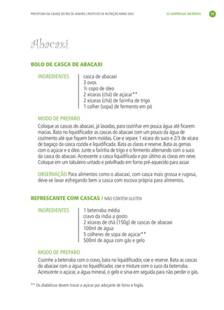 PREFEITURA DA CIDADE DO RIO DE JANEIRO | INSTITUTO DE NUTRIÇÃO ANNES DIAS    33 SURPRESAS INCRÍVEIS     35




               Abacaxi
               BOLO DE CASCA DE ABACAXI

                    INGREDIENTES                    casca de abacaxi
                                                    3 ovos
                                                    ½ copo de óleo
                                                    2 xícaras (chá) de açúcar**
                                                    2 xícaras (chá) de farinha de trigo
                                                    1 colher (sopa) de fermento em pó

                    MODO DE PREPARO
                    Coloque as cascas do abacaxi, já lavadas, para cozinhar em pouca água até ﬁcarem
                    macias. Bata no liquidiﬁcador as cascas do abacaxi com um pouco da água de
                    cozimento até que ﬁquem bem moídas. Coe e separe 1 xícara do suco e 2/3 de xícara
                    de bagaço da casca cozida e liquidiﬁcada. Bata as claras e reserve. Bata as gemas
                    com o açúcar e o óleo. Junte a farinha de trigo e o fermento alternando com o suco
                    da casca do abacaxi. Acrescente a casca liquidiﬁcada e por último as claras em neve.
                    Coloque em um tabuleiro untado e polvilhado em forno pré-aquecido para assar.

                    OBSERVAÇÃO Para alimentos como o abacaxi, com casca mais grossa e rugosa,
                    deve-se lavar esfregando bem a casca com escova própria para alimentos.


               REFRESCANTE COM CASCAS / NÃO CONTÉM GLÚTEN

                    INGREDIENTES                    1 beterraba média
                                                    cravo da índia a gosto
                                                    2 xícaras de chá (150g) de cascas de abacaxi
                                                    100ml de água
                                                    5 colheres de sopa de açúcar**
                                                    500ml de água com gás e gelo

                    MODO DE PREPARO
                    Cozinhe a beterraba com o cravo, bata no liquidiﬁcador, coe e reserve. Bata as cascas
                    do abacaxi com a água no liquidiﬁcador, coe e misture com o suco da beterraba.
                    Acrescente o açúcar, a água mineral, o gelo e sirva em seguida para não perder o gás.

               ** Os diabéticos devem trocar o açúcar por adoçante de forno e fogão.




livro_33surpresas_miolo_impressaoCaseira.indd 35                                                                01/10/10 14:31
 