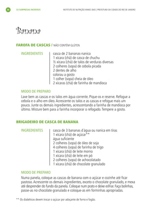 36       33 SURPRESAS INCRÍVEIS                  INSTITUTO DE NUTRIÇÃO ANNES DIAS | PREFEITURA DA CIDADE DO RIO DE JANEIRO




           Banana
           FAROFA DE CASCAS / NÃO CONTÉM GLÚTEN

               INGREDIENTES                casca de 2 bananas-nanica
                                           1 xícara (chá) de casca de chuchu
                                           ½ xícara (chá) de talos de verduras diversas
                                           2 colheres (sopa) de cebola picada
                                           2 dentes de alho
                                           colorau a gosto
                                           1 colher (sopa) cheia de óleo
                                           2 xícaras (chá) de farinha de mandioca

               MODO DE PREPARO
               Lave bem as cascas e os talos em água corrente. Pique-os e reserve. Refogue a
               cebola e o alho em óleo. Acrescente os talos e as cascas e refogue mais um
               pouco. Junte os demais ingredientes, acrescentando a farinha de mandioca por
               último. Misture bem para a farinha incorporar o refogado. Tempere a gosto.


           BRIGADEIRO DE CASCA DE BANANA

               INGREDIENTES                casca de 3 bananas d`água ou nanica em tiras
                                           1 xícara (chá) de açúcar**
                                           água suﬁciente
                                           2 colheres (sopa) de óleo de soja
                                           4 colheres (sopa) de farinha de trigo
                                           1 xícara (chá) de leite morno
                                           1 xícara (chá) de leite em pó
                                           2 colheres (sopa) de achocolatado
                                           1 xícara (chá) de chocolate granulado

               MODO DE PREPARO
               Numa panela, coloque as cascas de banana com o açúcar e cozinhe até ﬁcar
               pastoso. Acrescente os demais ingredientes, exceto o chocolate granulado, e mexa
               até desprender do fundo da panela. Coloque num prato e deixe esfriar. Faça bolinhas,
               passe-as no chocolate granulado e coloque-as em forminhas apropriadas.

           ** Os diabéticos devem trocar o açúcar por adoçante de forno e fogão.




livro_33surpresas_miolo_impressaoCaseira.indd 36                                                                               01/10/10 14:31
 
