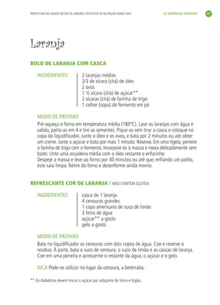 PREFEITURA DA CIDADE DO RIO DE JANEIRO | INSTITUTO DE NUTRIÇÃO ANNES DIAS   33 SURPRESAS INCRÍVEIS     37




               Laranja
               BOLO DE LARANJA COM CASCA

                    INGREDIENTES                    2 laranjas médias
                                                    2/3 de xícara (chá) de óleo
                                                    2 ovos
                                                    1 ½ xícara (chá) de açúcar**
                                                    2 xícaras (chá) de farinha de trigo
                                                    1 colher (sopa) de fermento em pó

                    MODO DE PREPARO
                    Pré-aqueça o forno em temperatura média (180ºC). Lave as laranjas com água e
                    sabão, parta-as em 4 e tire as sementes. Pique-as sem tirar a casca e coloque no
                    copo do liquidiﬁcador. Junte o óleo e os ovos, e bata por 2 minutos ou até obter
                    um creme. Junte o açúcar e bata por mais 1 minuto. Reserve. Em uma tigela, peneire
                    a farinha de trigo com o fermento. Incorpore-os à massa e mexa delicadamente sem
                    bater. Unte uma assadeira média com o óleo restante e enfarinhe.
                    Despeje a massa e leve ao forno por 40 minutos ou até que, enﬁando um palito,
                    este saia limpo. Retire do forno e desenforme ainda morno.


               REFRESCANTE COR DE LARANJA / NÃO CONTÉM GLÚTEN

                    INGREDIENTES                    casca de 1 laranja
                                                    4 cenouras grandes
                                                    1 copo americano de suco de limão
                                                    3 litros de água
                                                    açúcar** a gosto
                                                    gelo a gosto

                    MODO DE PREPARO
                    Bata no liquidiﬁcador as cenouras com dois copos de água. Coe e reserve o
                    resíduo. À parte, bata o suco de cenoura, o suco de limão e as cascas de laranja.
                    Coe em uma peneira e acrescente o restante da água, o açúcar e o gelo.

                    DICA Pode-se utilizar no lugar da cenoura, a beterraba.

               ** Os diabéticos devem trocar o açúcar por adoçante de forno e fogão.




livro_33surpresas_miolo_impressaoCaseira.indd 37                                                               01/10/10 14:31
 