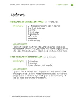 PREFEITURA DA CIDADE DO RIO DE JANEIRO | INSTITUTO DE NUTRIÇÃO ANNES DIAS    33 SURPRESAS INCRÍVEIS     41




               Melancia
               ENTRECASCA DE MELANCIA ENSOPADA / NÃO CONTÉM GLÚTEN

                    INGREDIENTES                    3 a 4 xícaras de chá de entrecasca de melancia
                                                    óleo de soja para refogar
                                                    ½ tomate
                                                    ½ cebola picada
                                                    ½ dente de alho
                                                    sal* a gosto
                                                    salsa a gosto
                                                    cebolinha a gosto

                    MODO DE PREPARO
                    Faça um refogado com óleo, tomate, cebola, alho e sal. Junte a entrecasca da
                    melancia cortada em cubos e água, o suﬁciente. Deixe cozinhar um pouco. Junte a
                    salsa e a cebolinha picadas. Cozinhe mais um pouco, sem deixar amolecer muito.


               SUCO DE MELANCIA COM BETERRABA / NÃO CONTÉM GLÚTEN

                    INGREDIENTES                    ¼ de melancia
                                                    ½ beterraba
                                                    água gelada o necessário para diluir

                    MODO DE PREPARO
                    Higienize a casca da melancia, retire a polpa e reserve a casca para ser utilizada
                    em outra preparação. Descasque meia beterraba e coloque para liquidiﬁcar com
                    a polpa da melancia. Acrescente água ﬁltrada gelada para ajudar na diluição do
                    suco. Não precisa acrescentar açúcar ou adoçante.




               * Os hipertensos devem ter cuidado com a quantidade de sal adicionado.




livro_33surpresas_miolo_impressaoCaseira.indd 41                                                                01/10/10 14:31
 
