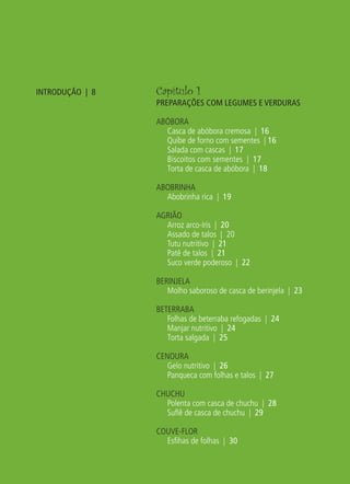 INTRODUÇÃO | 8                         Capítulo 1
                                                  PREPARAÇÕES COM LEGUMES E VERDURAS

                                                  ABÓBORA
                                                    Casca de abóbora cremosa | 16
                                                    Quibe de forno com sementes | 16
                                                    Salada com cascas | 17
                                                    Biscoitos com sementes | 17
                                                    Torta de casca de abóbora | 18

                                                  ABOBRINHA
                                                    Abobrinha rica | 19

                                                  AGRIÃO
                                                    Arroz arco-íris | 20
                                                    Assado de talos | 20
                                                    Tutu nutritivo | 21
                                                    Patê de talos | 21
                                                    Suco verde poderoso | 22

                                                  BERINJELA
                                                     Molho saboroso de casca de berinjela | 23

                                                  BETERRABA
                                                     Folhas de beterraba refogadas | 24
                                                     Manjar nutritivo | 24
                                                     Torta salgada | 25

                                                  CENOURA
                                                     Gelo nutritivo | 26
                                                     Panqueca com folhas e talos | 27

                                                  CHUCHU
                                                    Polenta com casca de chuchu | 28
                                                    Suﬂê de casca de chuchu | 29

                                                  COUVE-FLOR
                                                    Esﬁhas de folhas | 30




livro_33surpresas_miolo_impressaoCaseira.indd 6                                                  01/10/10 14:31
 