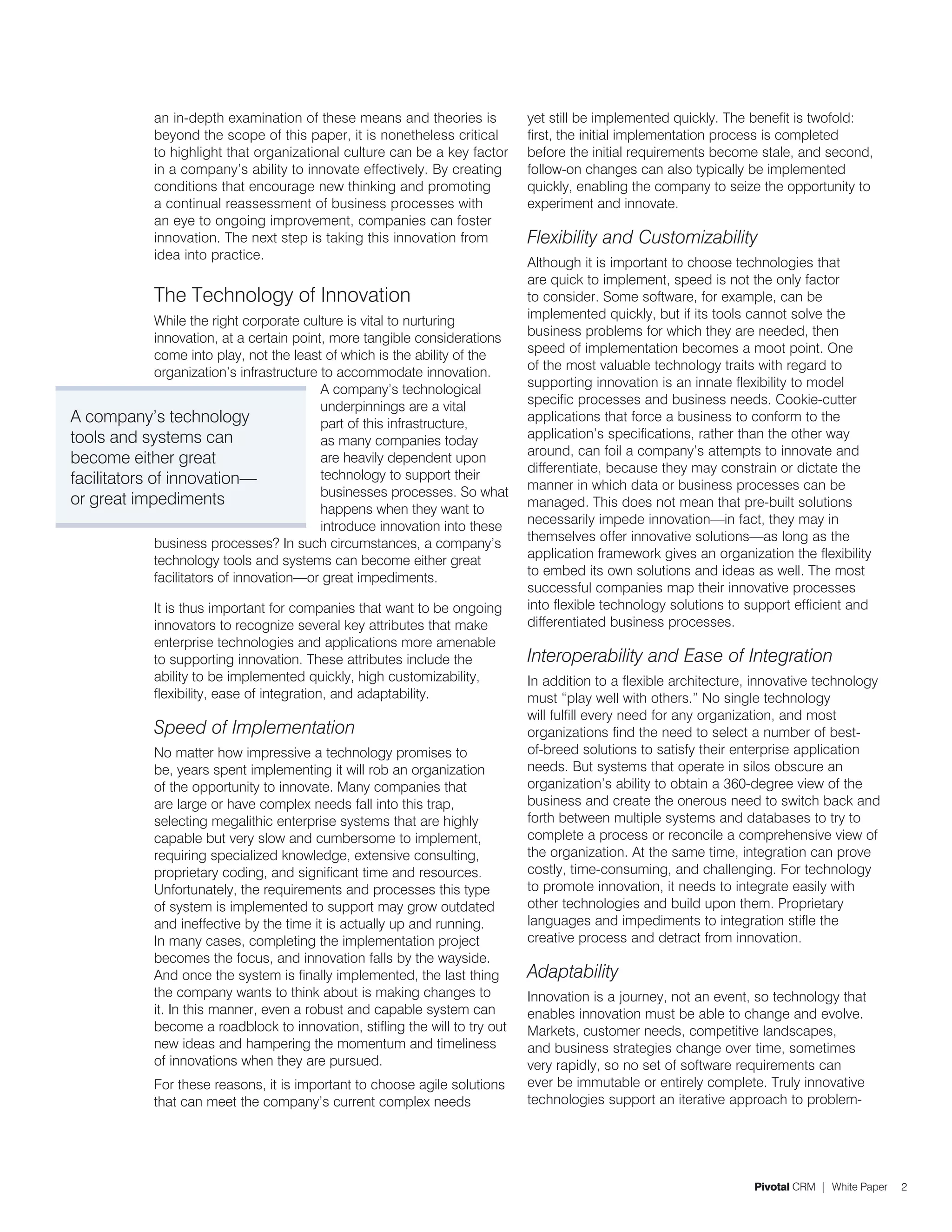 an in-depth examination of these means and theories is           yet still be implemented quickly. The benefit is twofold:
              beyond the scope of this paper, it is nonetheless critical       first, the initial implementation process is completed
              to highlight that organizational culture can be a key factor     before the initial requirements become stale, and second,
              in a company’s ability to innovate effectively. By creating      follow-on changes can also typically be implemented
              conditions that encourage new thinking and promoting             quickly, enabling the company to seize the opportunity to
              a continual reassessment of business processes with              experiment and innovate.
              an eye to ongoing improvement, companies can foster
              innovation. The next step is taking this innovation from         Flexibility and Customizability
              idea into practice.
                                                                               Although it is important to choose technologies that
                                                                               are quick to implement, speed is not the only factor
              The Technology of Innovation                                     to consider. Some software, for example, can be
              While the right corporate culture is vital to nurturing          implemented quickly, but if its tools cannot solve the
              innovation, at a certain point, more tangible considerations     business problems for which they are needed, then
              come into play, not the least of which is the ability of the     speed of implementation becomes a moot point. One
              organization’s infrastructure to accommodate innovation.         of the most valuable technology traits with regard to
                                            A company’s technological          supporting innovation is an innate flexibility to model
                                            underpinnings are a vital          specific processes and business needs. Cookie-cutter
A company’s technology                      part of this infrastructure,       applications that force a business to conform to the
tools and systems can                       as many companies today            application’s specifications, rather than the other way
                                                                               around, can foil a company’s attempts to innovate and
become either great                         are heavily dependent upon
                                            technology to support their        differentiate, because they may constrain or dictate the
facilitators of innovation—                                                    manner in which data or business processes can be
                                            businesses processes. So what
or great impediments                                                           managed. This does not mean that pre-built solutions
                                            happens when they want to
                                            introduce innovation into these    necessarily impede innovation—in fact, they may in
              business processes? In such circumstances, a company’s           themselves offer innovative solutions—as long as the
              technology tools and systems can become either great             application framework gives an organization the flexibility
              facilitators of innovation—or great impediments.                 to embed its own solutions and ideas as well. The most
                                                                               successful companies map their innovative processes
              It is thus important for companies that want to be ongoing       into flexible technology solutions to support efficient and
              innovators to recognize several key attributes that make         differentiated business processes.
              enterprise technologies and applications more amenable
              to supporting innovation. These attributes include the           Interoperability and Ease of Integration
              ability to be implemented quickly, high customizability,         In addition to a flexible architecture, innovative technology
              flexibility, ease of integration, and adaptability.              must “play well with others.” No single technology
                                                                               will fulfill every need for any organization, and most
              Speed of Implementation                                          organizations find the need to select a number of best-
              No matter how impressive a technology promises to                of-breed solutions to satisfy their enterprise application
              be, years spent implementing it will rob an organization         needs. But systems that operate in silos obscure an
              of the opportunity to innovate. Many companies that              organization’s ability to obtain a 360-degree view of the
              are large or have complex needs fall into this trap,             business and create the onerous need to switch back and
              selecting megalithic enterprise systems that are highly          forth between multiple systems and databases to try to
              capable but very slow and cumbersome to implement,               complete a process or reconcile a comprehensive view of
              requiring specialized knowledge, extensive consulting,           the organization. At the same time, integration can prove
              proprietary coding, and significant time and resources.          costly, time-consuming, and challenging. For technology
              Unfortunately, the requirements and processes this type          to promote innovation, it needs to integrate easily with
              of system is implemented to support may grow outdated            other technologies and build upon them. Proprietary
              and ineffective by the time it is actually up and running.       languages and impediments to integration stifle the
              In many cases, completing the implementation project             creative process and detract from innovation.
              becomes the focus, and innovation falls by the wayside.
              And once the system is finally implemented, the last thing       Adaptability
              the company wants to think about is making changes to            Innovation is a journey, not an event, so technology that
              it. In this manner, even a robust and capable system can         enables innovation must be able to change and evolve.
              become a roadblock to innovation, stifling the will to try out   Markets, customer needs, competitive landscapes,
              new ideas and hampering the momentum and timeliness              and business strategies change over time, sometimes
              of innovations when they are pursued.                            very rapidly, so no set of software requirements can
              For these reasons, it is important to choose agile solutions     ever be immutable or entirely complete. Truly innovative
              that can meet the company’s current complex needs                technologies support an iterative approach to problem-




                                                                                                                      Pivotal CRM | White Paper   2
 