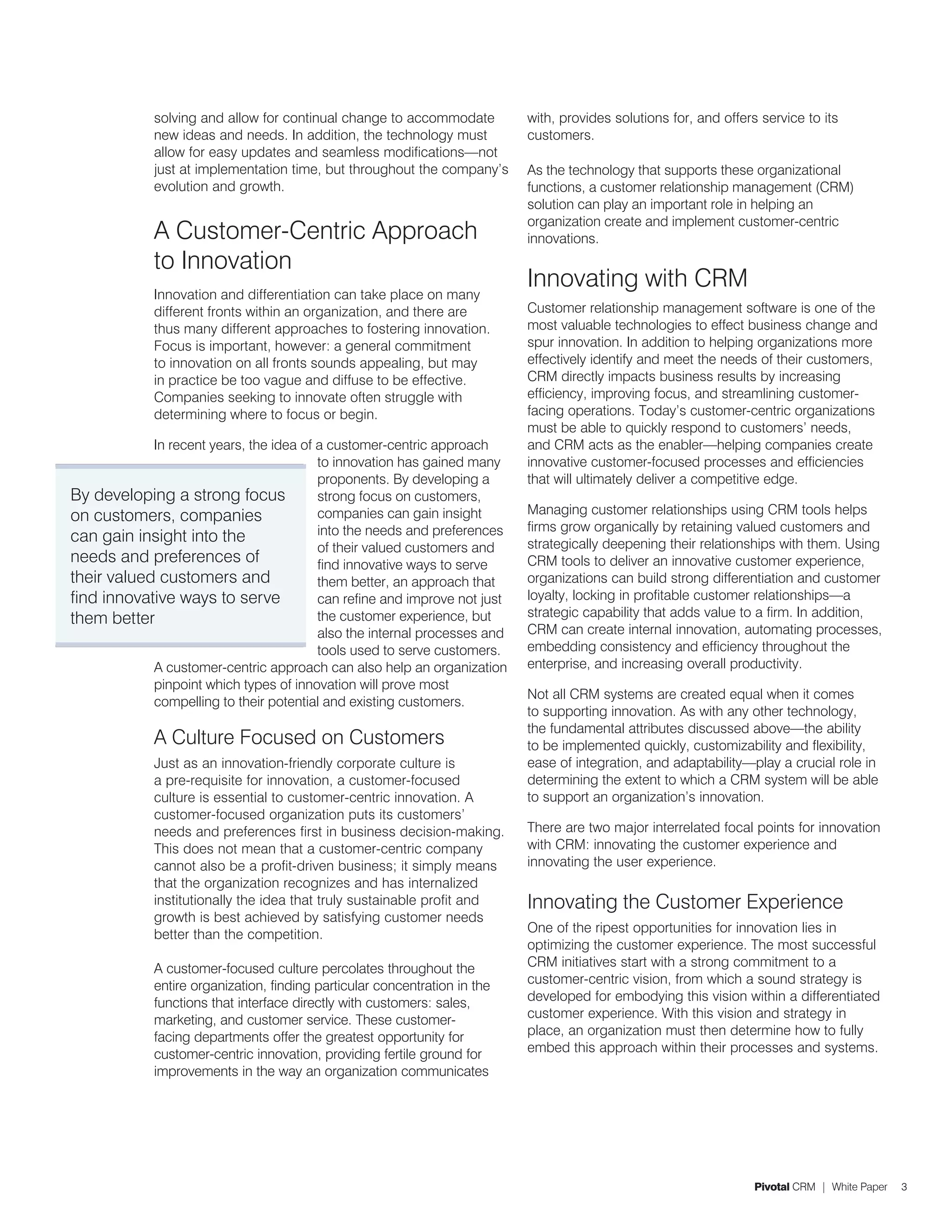 solving and allow for continual change to accommodate          with, provides solutions for, and offers service to its
             new ideas and needs. In addition, the technology must          customers.
             allow for easy updates and seamless modifications—not
             just at implementation time, but throughout the company’s      As the technology that supports these organizational
             evolution and growth.                                          functions, a customer relationship management (CRM)
                                                                            solution can play an important role in helping an
                                                                            organization create and implement customer-centric
             A Customer-Centric Approach                                    innovations.
             to Innovation
                                                                            Innovating with CRM
             Innovation and differentiation can take place on many
             different fronts within an organization, and there are         Customer relationship management software is one of the
             thus many different approaches to fostering innovation.        most valuable technologies to effect business change and
             Focus is important, however: a general commitment              spur innovation. In addition to helping organizations more
             to innovation on all fronts sounds appealing, but may          effectively identify and meet the needs of their customers,
             in practice be too vague and diffuse to be effective.          CRM directly impacts business results by increasing
             Companies seeking to innovate often struggle with              efficiency, improving focus, and streamlining customer-
             determining where to focus or begin.                           facing operations. Today’s customer-centric organizations
                                                                            must be able to quickly respond to customers’ needs,
            In recent years, the idea of a customer-centric approach        and CRM acts as the enabler—helping companies create
                                         to innovation has gained many      innovative customer-focused processes and efficiencies
                                         proponents. By developing a        that will ultimately deliver a competitive edge.
By developing a strong focus             strong focus on customers,
on customers, companies                  companies can gain insight         Managing customer relationships using CRM tools helps
                                         into the needs and preferences     firms grow organically by retaining valued customers and
can gain insight into the                                                   strategically deepening their relationships with them. Using
                                         of their valued customers and
needs and preferences of                 find innovative ways to serve      CRM tools to deliver an innovative customer experience,
their valued customers and               them better, an approach that      organizations can build strong differentiation and customer
find innovative ways to serve            can refine and improve not just    loyalty, locking in profitable customer relationships—a
them better                              the customer experience, but       strategic capability that adds value to a firm. In addition,
                                         also the internal processes and    CRM can create internal innovation, automating processes,
                                         tools used to serve customers.     embedding consistency and efficiency throughout the
            A customer-centric approach can also help an organization       enterprise, and increasing overall productivity.
            pinpoint which types of innovation will prove most
                                                                            Not all CRM systems are created equal when it comes
            compelling to their potential and existing customers.
                                                                            to supporting innovation. As with any other technology,
                                                                            the fundamental attributes discussed above—the ability
             A Culture Focused on Customers                                 to be implemented quickly, customizability and flexibility,
             Just as an innovation-friendly corporate culture is            ease of integration, and adaptability—play a crucial role in
             a pre-requisite for innovation, a customer-focused             determining the extent to which a CRM system will be able
             culture is essential to customer-centric innovation. A         to support an organization’s innovation.
             customer-focused organization puts its customers’
             needs and preferences first in business decision-making.       There are two major interrelated focal points for innovation
             This does not mean that a customer-centric company             with CRM: innovating the customer experience and
             cannot also be a profit-driven business; it simply means       innovating the user experience.
             that the organization recognizes and has internalized
             institutionally the idea that truly sustainable profit and     Innovating the Customer Experience
             growth is best achieved by satisfying customer needs
             better than the competition.                                   One of the ripest opportunities for innovation lies in
                                                                            optimizing the customer experience. The most successful
             A customer-focused culture percolates throughout the           CRM initiatives start with a strong commitment to a
             entire organization, finding particular concentration in the   customer-centric vision, from which a sound strategy is
             functions that interface directly with customers: sales,       developed for embodying this vision within a differentiated
             marketing, and customer service. These customer-               customer experience. With this vision and strategy in
             facing departments offer the greatest opportunity for          place, an organization must then determine how to fully
             customer-centric innovation, providing fertile ground for      embed this approach within their processes and systems.
             improvements in the way an organization communicates




                                                                                                                    Pivotal CRM | White Paper   3
 